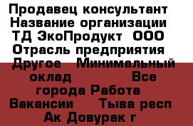 Продавец-консультант › Название организации ­ ТД ЭкоПродукт, ООО › Отрасль предприятия ­ Другое › Минимальный оклад ­ 12 000 - Все города Работа » Вакансии   . Тыва респ.,Ак-Довурак г.